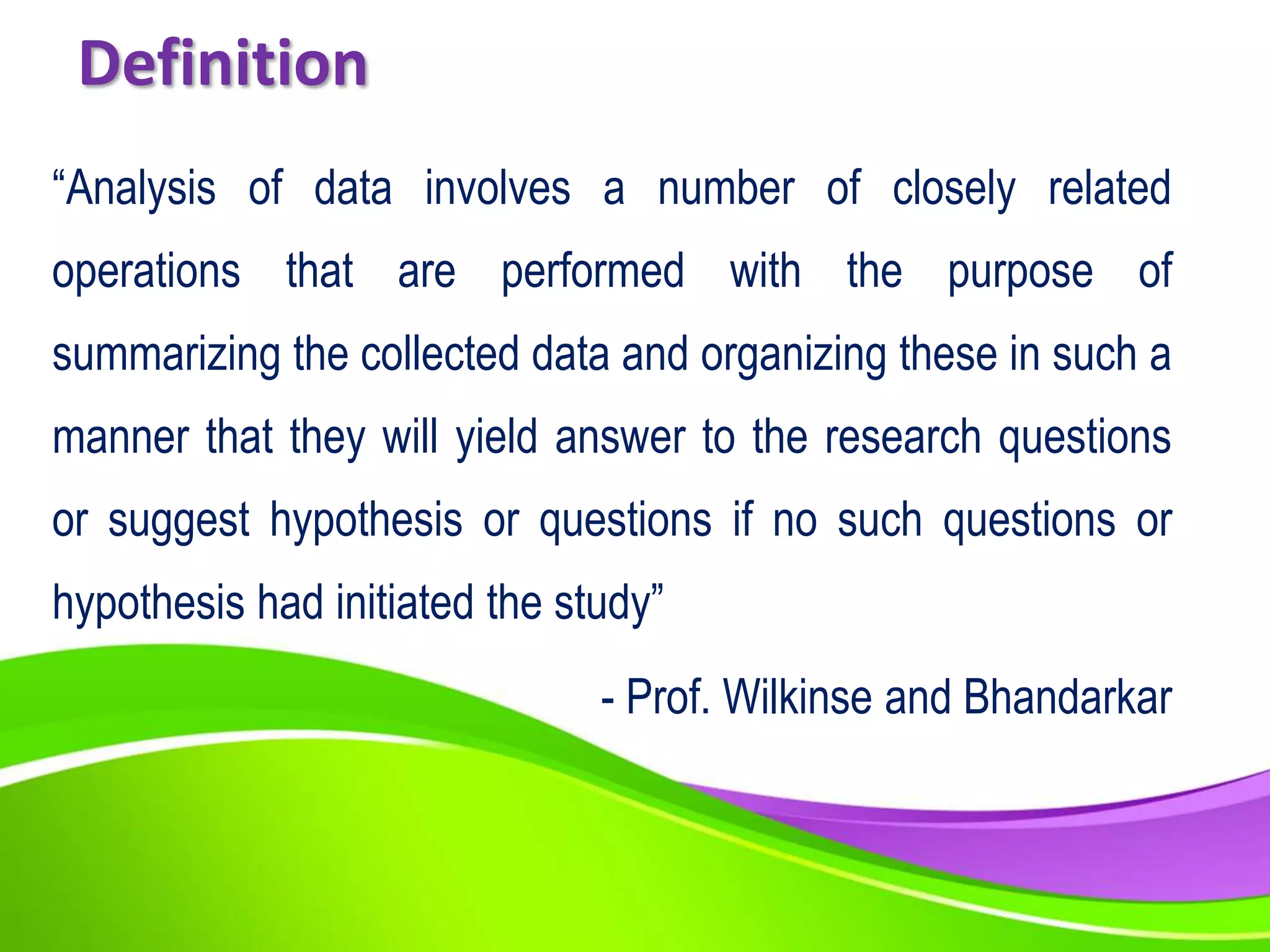 Definition
“Analysis of data involves a number of closely related
operations that are performed with the purpose of
summarizing the collected data and organizing these in such a
manner that they will yield answer to the research questions
or suggest hypothesis or questions if no such questions or
hypothesis had initiated the study”
- Prof. Wilkinse and Bhandarkar
 