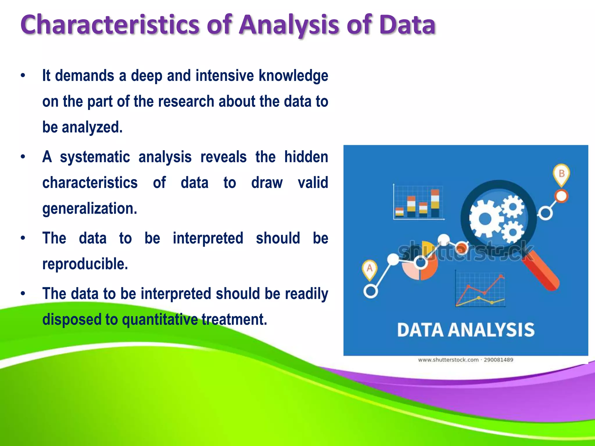 Characteristics of Analysis of Data
• It demands a deep and intensive knowledge
on the part of the research about the data to
be analyzed.
• A systematic analysis reveals the hidden
characteristics of data to draw valid
generalization.
• The data to be interpreted should be
reproducible.
• The data to be interpreted should be readily
disposed to quantitative treatment.
 