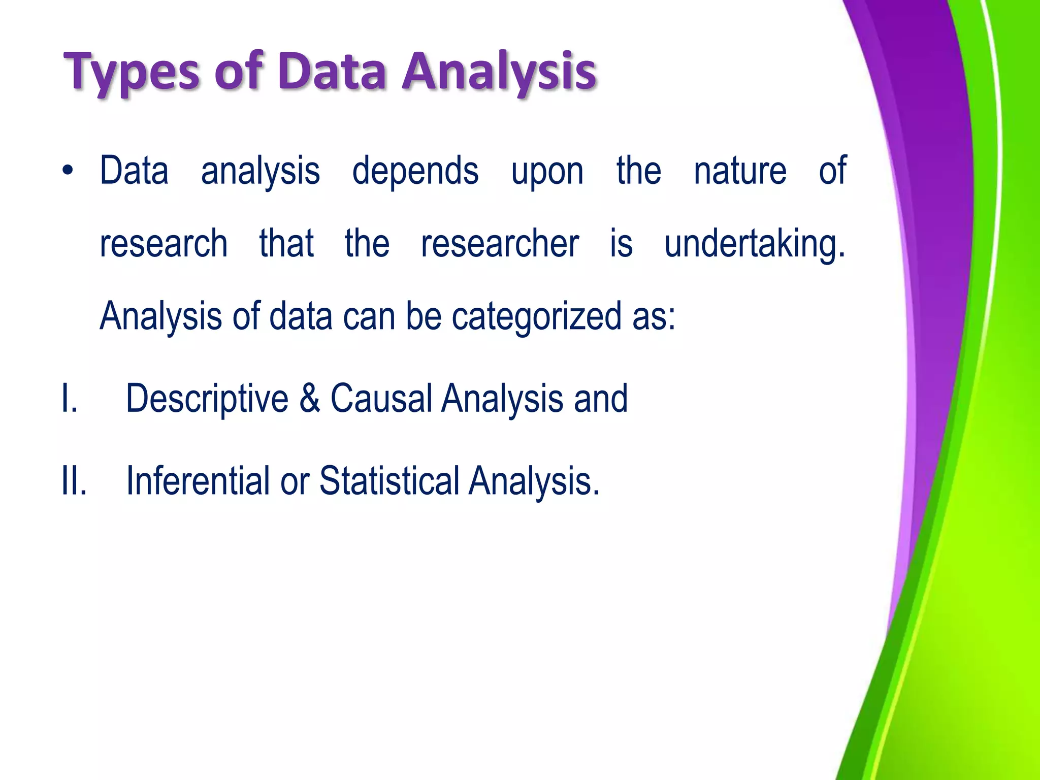Types of Data Analysis
• Data analysis depends upon the nature of
research that the researcher is undertaking.
Analysis of data can be categorized as:
I. Descriptive & Causal Analysis and
II. Inferential or Statistical Analysis.
 