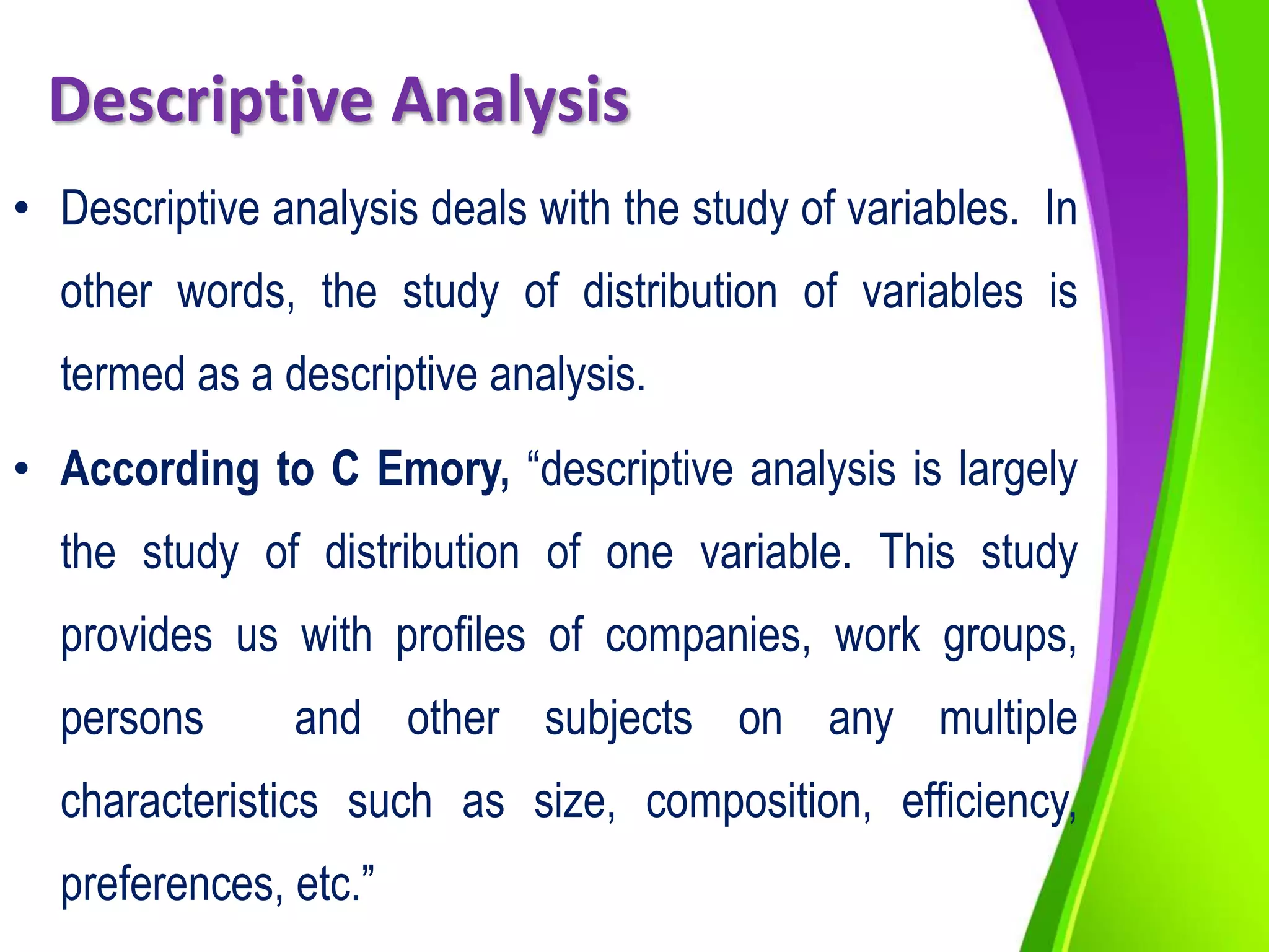 Descriptive Analysis
• Descriptive analysis deals with the study of variables. In
other words, the study of distribution of variables is
termed as a descriptive analysis.
• According to C Emory, “descriptive analysis is largely
the study of distribution of one variable. This study
provides us with profiles of companies, work groups,
persons and other subjects on any multiple
characteristics such as size, composition, efficiency,
preferences, etc.”
 