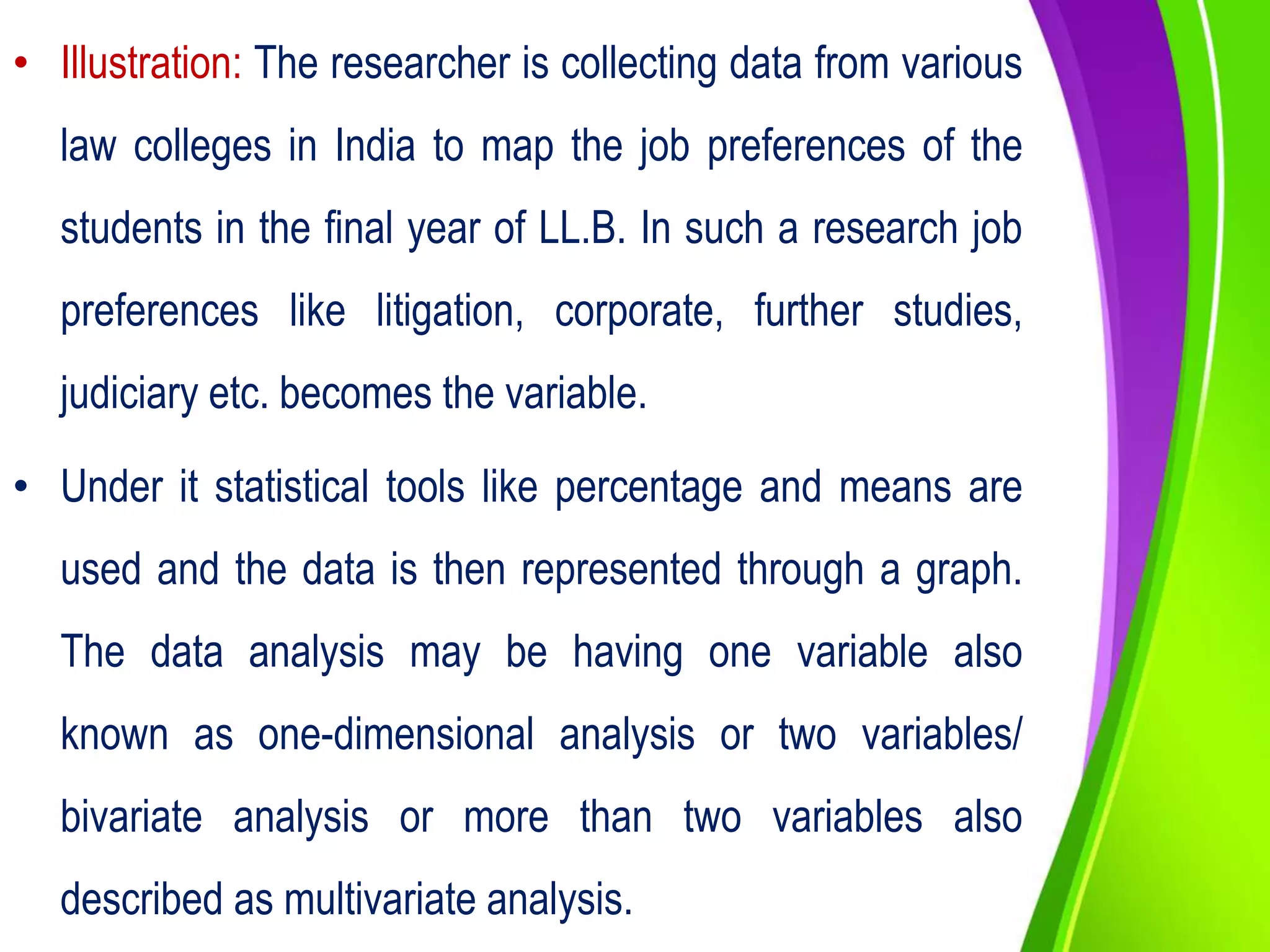• Illustration: The researcher is collecting data from various
law colleges in India to map the job preferences of the
students in the final year of LL.B. In such a research job
preferences like litigation, corporate, further studies,
judiciary etc. becomes the variable.
• Under it statistical tools like percentage and means are
used and the data is then represented through a graph.
The data analysis may be having one variable also
known as one-dimensional analysis or two variables/
bivariate analysis or more than two variables also
described as multivariate analysis.
 