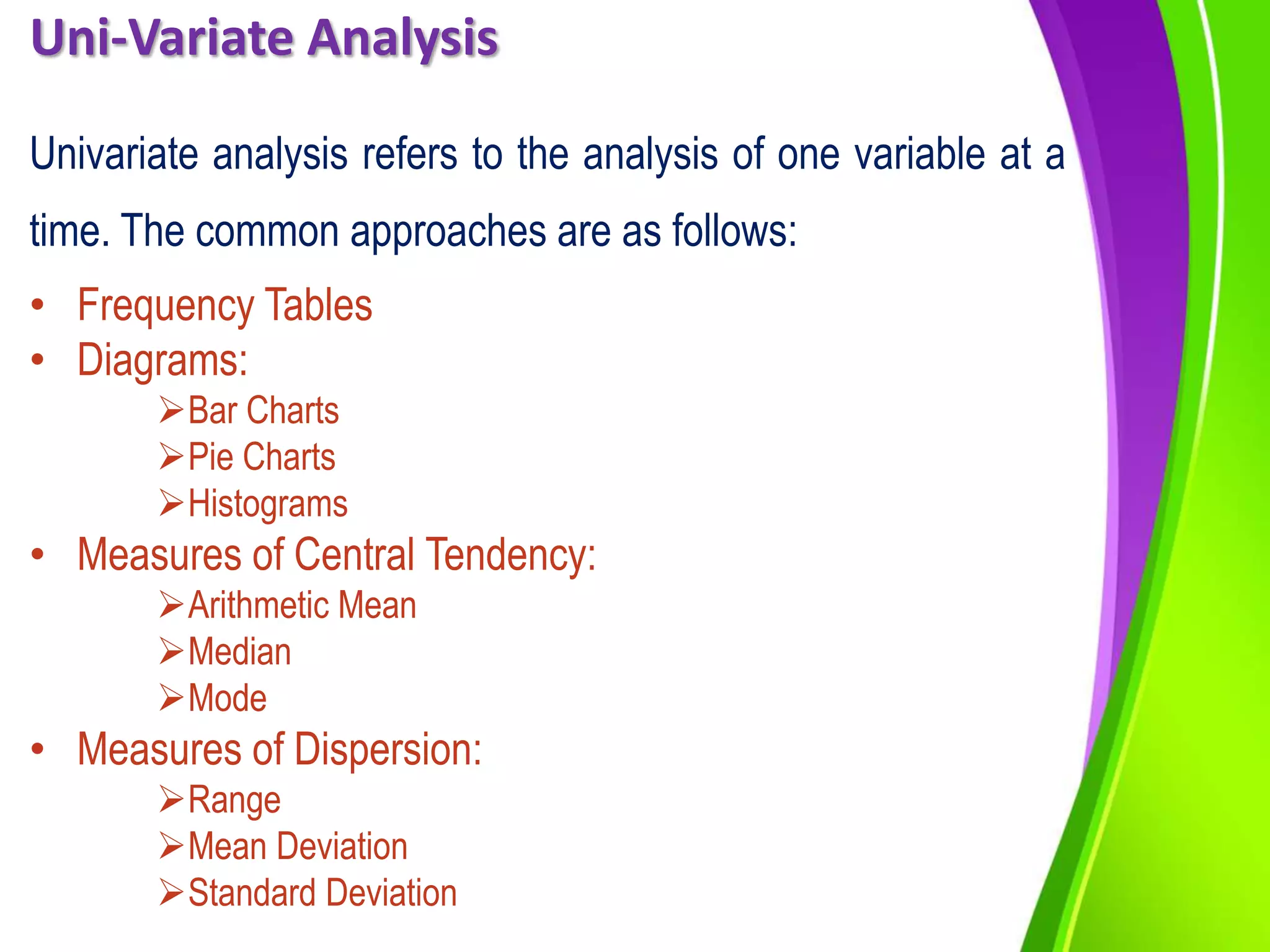 Uni-Variate Analysis
Univariate analysis refers to the analysis of one variable at a
time. The common approaches are as follows:
• Frequency Tables
• Diagrams:
Bar Charts
Pie Charts
Histograms
• Measures of Central Tendency:
Arithmetic Mean
Median
Mode
• Measures of Dispersion:
Range
Mean Deviation
Standard Deviation
 