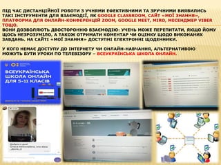 ПІД ЧАС ДИСТАНЦІЙНОЇ РОБОТИ З УЧНЯМИ ЕФЕКТИВНИМИ ТА ЗРУЧНИМИ ВИЯВИЛИСЬ
ТАКІ ІНСТРУМЕНТИ ДЛЯ ВЗАЄМОДІЇ, ЯК GOOGLE CLASSROOM, САЙТ «МОЇ ЗНАННЯ»,
ПЛАТФОРМА ДЛЯ ОНЛАЙН-КОНФЕРЕНЦІЙ ZOOM, GOOGLE MEET, MIRO, МЕСЕНДЖЕР VIBER
ТОЩО.
ВОНИ ДОЗВОЛЯЮТЬ ДВОСТОРОННЮ ВЗАЄМОДІЮ: УЧЕНЬ МОЖЕ ПЕРЕПИТАТИ, ЯКЩО ЙОМУ
ЩОСЬ НЕЗРОЗУМІЛО, А ТАКОЖ ОТРИМАТИ КОМЕНТАР ЧИ ОЦІНКУ ЩОДО ВИКОНАНИХ
ЗАВДАНЬ. НА САЙТІ «МОЇ ЗНАННЯ» ДОСТУПНІ ЕЛЕКТРОННІ ЩОДЕННИКИ.
У КОГО НЕМАЄ ДОСТУПУ ДО ІНТЕРНЕТУ ЧИ ОНЛАЙН-НАВЧАННЯ, АЛЬТЕРНАТИВОЮ
МОЖУТЬ БУТИ УРОКИ ПО ТЕЛЕВІЗОРУ – ВСЕУКРАЇНСЬКА ШКОЛА ОНЛАЙН.
 