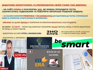 ДОДАТКОВО КОРИСТУЄМОСЬ ТА РЕКОМЕНДУЄМО СВОЇМ УЧНЯМ ТАКІ ДЖЕРЕЛА:
- НА САЙТІ EDERA Є ПЛАТФОРМА ЗНО, ДЕ МОЖНА ПРОХОДИТИ ТЕСТИ,
СКОРИСТАТИСЬ ПІДКАЗКАМИ ТА ПОБАЧИТИ АВТОРСЬКЕ РІШЕННЯ ЗАВДАНЬ.
- НА ОНЛАЙН-ПЛАТФОРМІ PROMETHEUS Є ТРИ ОКРЕМІ КУРСИ ДЛЯ ПІДГОТОВКИ ДО ТЕСТІВ: З УКРАЇНСЬКОЇ
МОВИ ТА ЛІТЕРАТУРИ, ІСТОРІЇ УКРАЇНИ ТА МАТЕМАТИКИ.
- ЗНО КЛУБ. НА ЦЬОМУ ПОРТАЛІ Є ТЕОРЕТИЧНІ ТА ПРАКТИЧНІ МАТЕРІАЛИ З УСІХ ПРЕДМЕТІВ.
-BE SMART . BE SMART – ПРОЄКТ ВІД ОСВІТНЬОЇ ПЛАТФОРМИ EDUGET МІСТИТЬ ПОНАД 2 ТИСЯЧІ ВІДЕОУРОКІВ
ТА ПОНАД 11 ТИСЯЧ ТЕКСТІВ.
- ВІДЕОУРОКИ НА САЙТІ HTTPS://NAVSI200.COM/
- ВІДЕОУРОКИ О. АВРАМЕНКА
 