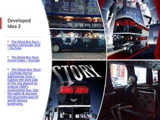 Developed
Idea 2
• The Ghost Bus Tours -
London, Edinburgh, York
– YouTube
• The Ghost Bus Tours
Promo Video – YouTube
• The Ghost Bus Tours
| Comedy-Horror
Sightseeing Tours –
Explore the dark side
of the city aboard an
original 1960's
routemaster bus. See
the sights & discover
the gruesome past of
world famous
landmarks.
 