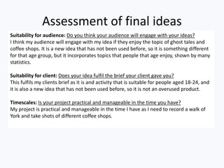 Assessment of final ideas
Suitability for audience: Do you think your audience will engage with your ideas?
I think my audience will engage with my idea if they enjoy the topic of ghost tales and
coffee shops. It is a new idea that has not been used before, so it is something different
for that age group, but it incorporates topics that people that age enjoy, shown by many
statistics.
Suitability for client: Does your idea fulfil the brief your client gave you?
This fulfils my clients brief as it is and activity that is suitable for people aged 18-24, and
it is also a new idea that has not been used before, so it is not an overused product.
Timescales: Is your project practical and manageable in the time you have?
My project is practical and manageable in the time I have as I need to record a walk of
York and take shots of different coffee shops.
 