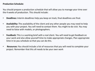 Production Schedule:
You should prepare a production schedule that will allow you to manage your time over
the 4 weeks of production. This should include:
• Deadlines: Interim deadlines help you keep on track, final deadlines are final.
• Availability: The availability of the client and any other people you may need to help
you with your project. You will need to contact them. You might to do visit. You may
need to liaise with models, or photographers.
• Feedback: This is a working brief with a real client. You will need to get feedback on
your work and also allow yourself time to make appropriate changes. Plan appropriate
time in to you schedule so that you can do this.
• Resources: You should include a list of resources that you will need to complete your
project. Remember that this all needs to be your own work
 