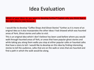 Idea Evaluation
Which of your ideas do you want to develop further? Explain why you think that is
the right idea to take forward.
I would like to develop “Coffee Shops And Ghost Stories” further as it is more of an
original Idea as it also incorporates the other ideas I had showed which was haunted
areas of York, Ghost stories and cafes to visit.
This is an original idea which I don’t believe has been used before where you would
walk through haunted areas of York, or areas that have popular ghost stories and
while taking you along them walks you stop at either popular cafes or haunted cafes
that have a story to tell. I would like to develop on this idea by finding interesting
stories to tell the audience, cafes that are on the walk or ones that are haunted and
find a path in which the walk would be along.
 