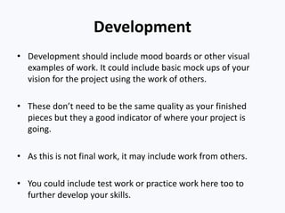Development
• Development should include mood boards or other visual
examples of work. It could include basic mock ups of your
vision for the project using the work of others.
• These don’t need to be the same quality as your finished
pieces but they a good indicator of where your project is
going.
• As this is not final work, it may include work from others.
• You could include test work or practice work here too to
further develop your skills.
 