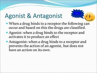 Agonist & Antagonist
 When a drug binds to a receptor the following can
occur and based on this the drugs are classified.
 Agonist: when a drug binds to the receptor and
activates it to produce an effect
 Antagonist: when a drug binds to a receptor and
prevents the action of an agonist, but does not
have an action on its own.
Tricky
 