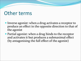 Other terms
 Inverse agonist: when a drug activates a receptor to
produce an effect in the opposite direction to that of
the agonist
 Partial agonist: when a drug binds to the receptor
and activates it but produces a submaximal effect
(by antagonising the full effect of the agonist)
 