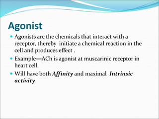 Agonist
 Agonists are the chemicals that interact with a
receptor, thereby initiate a chemical reaction in the
cell and produces effect .
 Example—ACh is agonist at muscarinic receptor in
heart cell.
 Will have both Affinity and maximal Intrinsic
activity
 