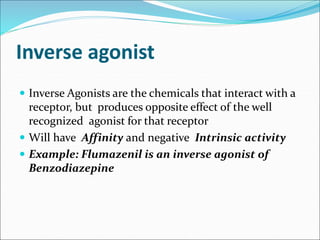 Inverse agonist
 Inverse Agonists are the chemicals that interact with a
receptor, but produces opposite effect of the well
recognized agonist for that receptor
 Will have Affinity and negative Intrinsic activity
 Example: Flumazenil is an inverse agonist of
Benzodiazepine
 