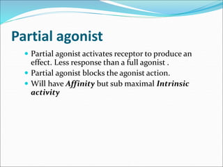 Partial agonist
 Partial agonist activates receptor to produce an
effect. Less response than a full agonist .
 Partial agonist blocks the agonist action.
 Will have Affinity but sub maximal Intrinsic
activity
 