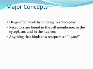Major Concepts
 Drugs often work by binding to a “receptor”
 Receptors are found in the cell membrane, in the
cytoplasm, and in the nucleus
 Anything that binds to a receptor is a “ligand”
 