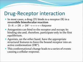 Drug-Receptor interaction
 In most cases, a drug (D) binds to a receptor (R) in a
reversible bimolecular reaction
 Antagonists can bind to the receptor and occupy its
binding site and, therefore, participate only in the first
equilibrium.
 Agonists, on the other hand, have the appropriate
structural features to force the bound receptor into an
active conformation (DR*).
 This conformational change leads to a series of events
causing a cellular response.
 