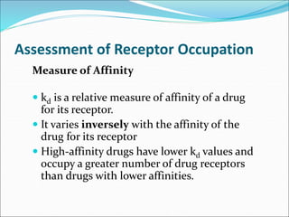 Assessment of Receptor Occupation
Measure of Affinity
 kd is a relative measure of affinity of a drug
for its receptor.
 It varies inversely with the affinity of the
drug for its receptor
 High-affinity drugs have lower kd values and
occupy a greater number of drug receptors
than drugs with lower affinities.
 