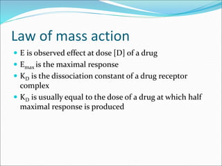 Law of mass action
 E is observed effect at dose [D] of a drug
 Emax is the maximal response
 KD is the dissociation constant of a drug receptor
complex
 KD is usually equal to the dose of a drug at which half
maximal response is produced
 