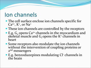 Ion channels
 The cell surface enclose ion channels specific for
Ca2+, K+, or Na+
 These ion channels are controlled by the receptors
 E.g. Gs opens Ca2+ channels in the myocardium and
skeletal muscle and Gi opens the K+ channels in
heart
 Some receptors also modulate the ion channels
without the intervention of coupling proteins or
2nd messengers
 E.g. benzodiazepines modulating Cl- channels in
the brain
 