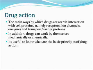 Drug action
 The main ways by which drugs act are via interaction
with cell proteins, namely receptors, ion channels,
enzymes and transport/carrier proteins.
 In addition, drugs can work by themselves
mechanically or chemically.
 Its useful to know what are the basic principles of drug
action.
 