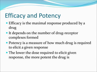 Efficacy and Potency
 Efficacy is the maximal response produced by a
drug
 It depends on the number of drug-receptor
complexes formed
 Potency is a measure of how much drug is required
to elicit a given response
 The lower the dose required to elicit given
response, the more potent the drug is
 