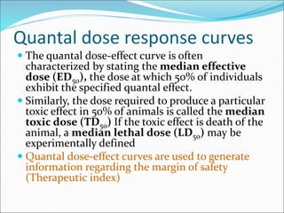 Quantal dose response curves
 The quantal dose-effect curve is often
characterized by stating the median effective
dose (ED50), the dose at which 50% of individuals
exhibit the specified quantal effect.
 Similarly, the dose required to produce a particular
toxic effect in 50% of animals is called the median
toxic dose (TD50) If the toxic effect is death of the
animal, a median lethal dose (LD50) may be
experimentally defined
 Quantal dose-effect curves are used to generate
information regarding the margin of safety
(Therapeutic index)
 