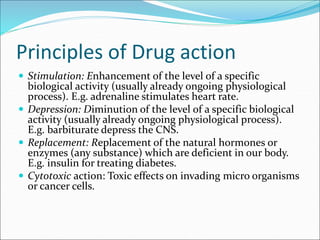 Principles of Drug action
 Stimulation: Enhancement of the level of a specific
biological activity (usually already ongoing physiological
process). E.g. adrenaline stimulates heart rate.
 Depression: Diminution of the level of a specific biological
activity (usually already ongoing physiological process).
E.g. barbiturate depress the CNS.
 Replacement: Replacement of the natural hormones or
enzymes (any substance) which are deficient in our body.
E.g. insulin for treating diabetes.
 Cytotoxic action: Toxic effects on invading micro organisms
or cancer cells.
 