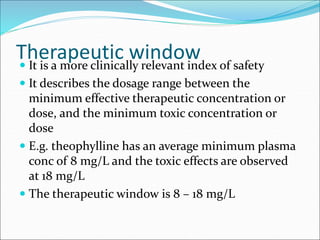 Therapeutic window
 It is a more clinically relevant index of safety
 It describes the dosage range between the
minimum effective therapeutic concentration or
dose, and the minimum toxic concentration or
dose
 E.g. theophylline has an average minimum plasma
conc of 8 mg/L and the toxic effects are observed
at 18 mg/L
 The therapeutic window is 8 – 18 mg/L
 