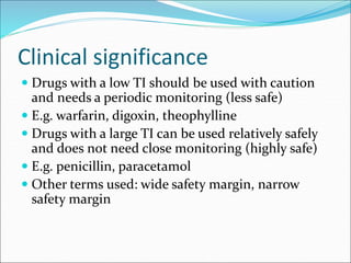 Clinical significance
 Drugs with a low TI should be used with caution
and needs a periodic monitoring (less safe)
 E.g. warfarin, digoxin, theophylline
 Drugs with a large TI can be used relatively safely
and does not need close monitoring (highly safe)
 E.g. penicillin, paracetamol
 Other terms used: wide safety margin, narrow
safety margin
 