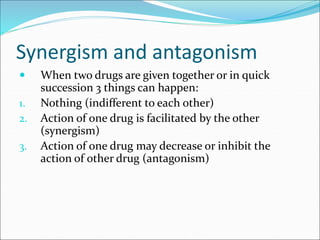 Synergism and antagonism
 When two drugs are given together or in quick
succession 3 things can happen:
1. Nothing (indifferent to each other)
2. Action of one drug is facilitated by the other
(synergism)
3. Action of one drug may decrease or inhibit the
action of other drug (antagonism)
 