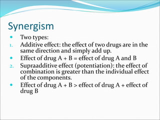 Synergism
 Two types:
1. Additive effect: the effect of two drugs are in the
same direction and simply add up.
 Effect of drug A + B = effect of drug A and B
2. Supraadditive effect (potentiation): the effect of
combination is greater than the individual effect
of the components.
 Effect of drug A + B > effect of drug A + effect of
drug B
 