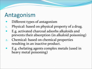 Antagonism
 Different types of antagonism
1. Physical: based on physical property of a drug.
 E.g. activated charcoal adsorbs alkaloids and
prevents their absorption (in alkaloid poisoning)
2. Chemical: based on chemical properties
resulting in an inactive product.
 E.g. chelating agents complex metals (used in
heavy metal poisoning)
 
