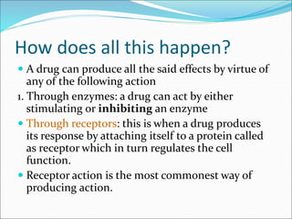 How does all this happen?
 A drug can produce all the said effects by virtue of
any of the following action
1. Through enzymes: a drug can act by either
stimulating or inhibiting an enzyme
 Through receptors: this is when a drug produces
its response by attaching itself to a protein called
as receptor which in turn regulates the cell
function.
 Receptor action is the most commonest way of
producing action.
 