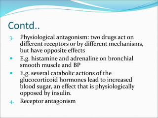 Contd..
3. Physiological antagonism: two drugs act on
different receptors or by different mechanisms,
but have opposite effects
 E.g. histamine and adrenaline on bronchial
smooth muscle and BP
 E.g. several catabolic actions of the
glucocorticoid hormones lead to increased
blood sugar, an effect that is physiologically
opposed by insulin.
4. Receptor antagonism
 