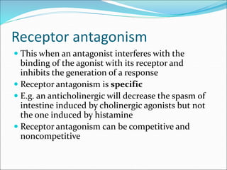 Receptor antagonism
 This when an antagonist interferes with the
binding of the agonist with its receptor and
inhibits the generation of a response
 Receptor antagonism is specific
 E.g. an anticholinergic will decrease the spasm of
intestine induced by cholinergic agonists but not
the one induced by histamine
 Receptor antagonism can be competitive and
noncompetitive
 