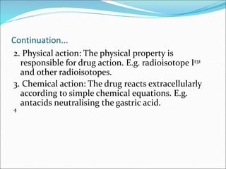 Continuation...
2. Physical action: The physical property is
responsible for drug action. E.g. radioisotope I131
and other radioisotopes.
3. Chemical action: The drug reacts extracellularly
according to simple chemical equations. E.g.
antacids neutralising the gastric acid.
4
 