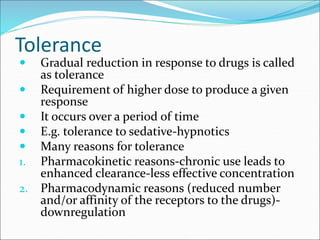 Tolerance
 Gradual reduction in response to drugs is called
as tolerance
 Requirement of higher dose to produce a given
response
 It occurs over a period of time
 E.g. tolerance to sedative-hypnotics
 Many reasons for tolerance
1. Pharmacokinetic reasons-chronic use leads to
enhanced clearance-less effective concentration
2. Pharmacodynamic reasons (reduced number
and/or affinity of the receptors to the drugs)-
downregulation
 