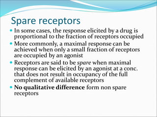 Spare receptors
 In some cases, the response elicited by a drug is
proportional to the fraction of receptors occupied
 More commonly, a maximal response can be
achieved when only a small fraction of receptors
are occupied by an agonist
 Receptors are said to be spare when maximal
response can be elicited by an agonist at a conc.
that does not result in occupancy of the full
complement of available receptors
 No qualitative difference form non spare
receptors
 