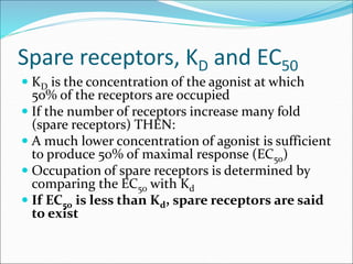 Spare receptors, KD and EC50
 KD is the concentration of the agonist at which
50% of the receptors are occupied
 If the number of receptors increase many fold
(spare receptors) THEN:
 A much lower concentration of agonist is sufficient
to produce 50% of maximal response (EC50)
 Occupation of spare receptors is determined by
comparing the EC50 with Kd
 If EC50 is less than Kd, spare receptors are said
to exist
 