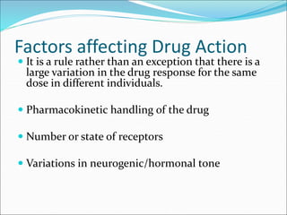 Factors affecting Drug Action
 It is a rule rather than an exception that there is a
large variation in the drug response for the same
dose in different individuals.
 Pharmacokinetic handling of the drug
 Number or state of receptors
 Variations in neurogenic/hormonal tone
 