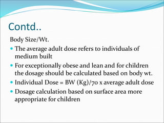 Contd..
Body Size/Wt.
 The average adult dose refers to individuals of
medium built
 For exceptionally obese and lean and for children
the dosage should be calculated based on body wt.
 Individual Dose = BW (Kg)/70 x average adult dose
 Dosage calculation based on surface area more
appropriate for children
 