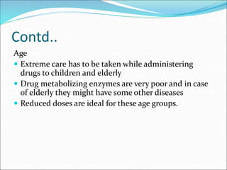 Contd..
Age
 Extreme care has to be taken while administering
drugs to children and elderly
 Drug metabolizing enzymes are very poor and in case
of elderly they might have some other diseases
 Reduced doses are ideal for these age groups.
 