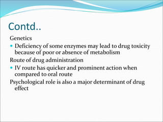 Contd..
Genetics
 Deficiency of some enzymes may lead to drug toxicity
because of poor or absence of metabolism
Route of drug administration
 IV route has quicker and prominent action when
compared to oral route
Psychological role is also a major determinant of drug
effect
 