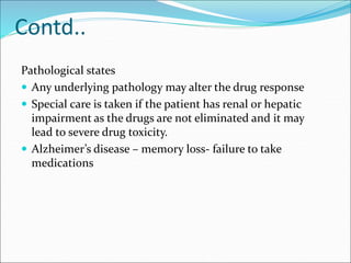 Contd..
Pathological states
 Any underlying pathology may alter the drug response
 Special care is taken if the patient has renal or hepatic
impairment as the drugs are not eliminated and it may
lead to severe drug toxicity.
 Alzheimer’s disease – memory loss- failure to take
medications
 