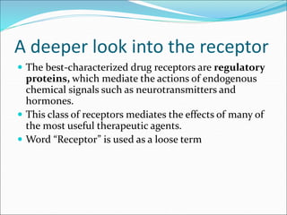 A deeper look into the receptor
 The best-characterized drug receptors are regulatory
proteins, which mediate the actions of endogenous
chemical signals such as neurotransmitters and
hormones.
 This class of receptors mediates the effects of many of
the most useful therapeutic agents.
 Word “Receptor” is used as a loose term
 