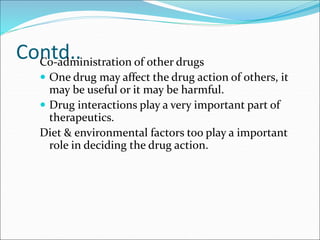 Contd..
Co-administration of other drugs
 One drug may affect the drug action of others, it
may be useful or it may be harmful.
 Drug interactions play a very important part of
therapeutics.
Diet & environmental factors too play a important
role in deciding the drug action.
 