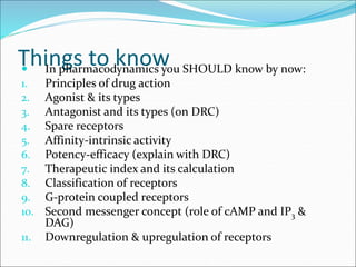 Things to know
 In pharmacodynamics you SHOULD know by now:
1. Principles of drug action
2. Agonist & its types
3. Antagonist and its types (on DRC)
4. Spare receptors
5. Affinity-intrinsic activity
6. Potency-efficacy (explain with DRC)
7. Therapeutic index and its calculation
8. Classification of receptors
9. G-protein coupled receptors
10. Second messenger concept (role of cAMP and IP3 &
DAG)
11. Downregulation & upregulation of receptors
 