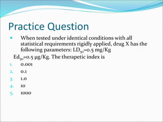 Practice Question
 When tested under identical conditions with all
statistical requirements rigidly applied, drug X has the
following parameters: LD50=0.5 mg/Kg
Ed50=0.5 µg/Kg. The therapetic index is
1. 0.001
2. 0.1
3. 1.0
4. 10
5. 1000
 