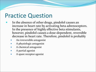 Practice Question
 In the absence of other drugs, pindolol causes an
increase in heart rate by activating beta adrenoceptors.
In the presence of highly effective beta stimulants,
however, pindolol causes a dose-dependent, reversible
decrease in heart rate. Therefore, pindolol is probably
 An irreversible antagonist
 A physiologic antagonist
 A chemical antagonist
 A partial agonist
 A spare receptor agonist
 