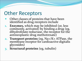 Other Receptors
 Other classes of proteins that have been
identified as drug receptors include
1. Enzymes, which may be inhibited (or, less
commonly, activated) by binding a drug (eg,
dihydrofolate reductase, the receptor for the
antineoplastic drug methotrexate)
2. Transport proteins (eg, Na+/K+ ATPase, the
membrane receptor for cardioactive digitalis
glycosides)
3. Structural proteins (eg, tubulin)
 